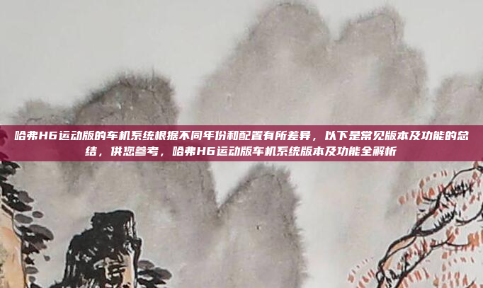 哈弗H6运动版的车机系统根据不同年份和配置有所差异，以下是常见版本及功能的总结，供您参考，哈弗H6运动版车机系统版本及功能全解析