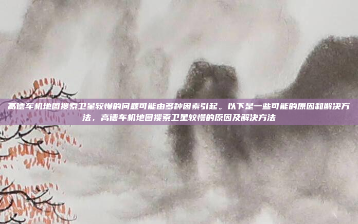 高德车机地图搜索卫星较慢的问题可能由多种因素引起。以下是一些可能的原因和解决方法，高德车机地图搜索卫星较慢的原因及解决方法
