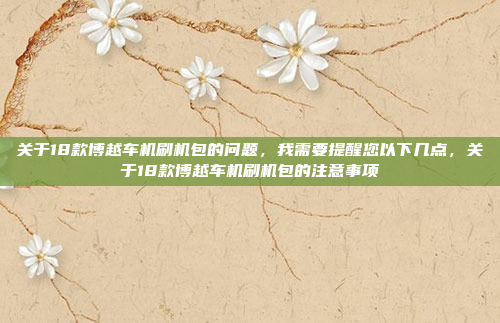 关于18款博越车机刷机包的问题，我需要提醒您以下几点，关于18款博越车机刷机包的注意事项