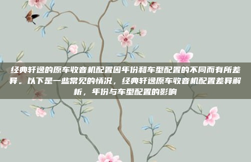 经典轩逸的原车收音机配置因年份和车型配置的不同而有所差异。以下是一些常见的情况，经典轩逸原车收音机配置差异解析，年份与车型配置的影响