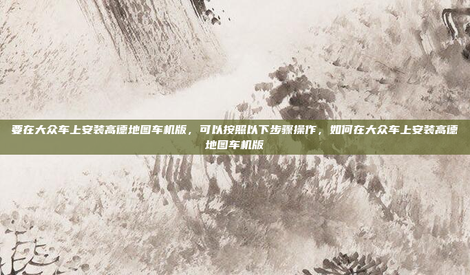 要在大众车上安装高德地图车机版，可以按照以下步骤操作，如何在大众车上安装高德地图车机版