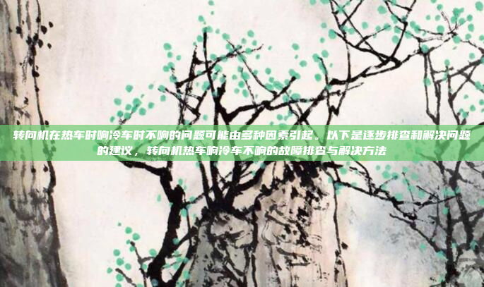 转向机在热车时响冷车时不响的问题可能由多种因素引起。以下是逐步排查和解决问题的建议,转向机热车响冷车不响的故障排查与解决方法