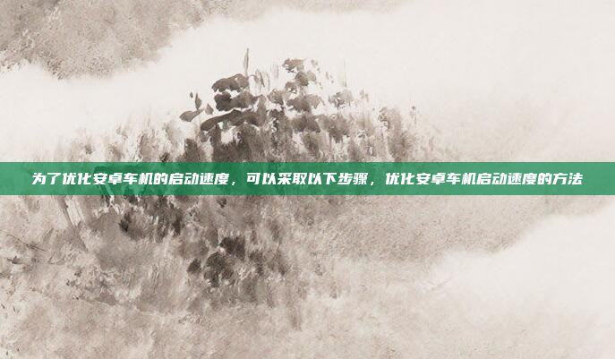 为了优化安卓车机的启动速度，可以采取以下步骤，优化安卓车机启动速度的方法