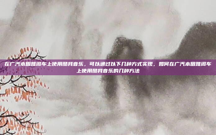 在广汽本田雅阁车上使用酷我音乐，可以通过以下几种方式实现，如何在广汽本田雅阁车上使用酷我音乐的几种方法
