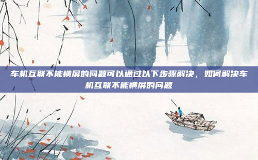 车机互联不能横屏的问题可以通过以下步骤解决,如何解决车机互联不能横屏的问题