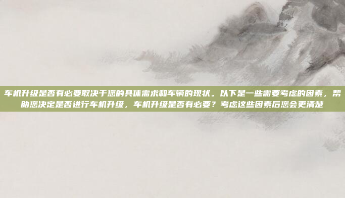 车机升级是否有必要取决于您的具体需求和车辆的现状。以下是一些需要考虑的因素，帮助您决定是否进行车机升级，车机升级是否有必要？考虑这些因素后您会更清楚