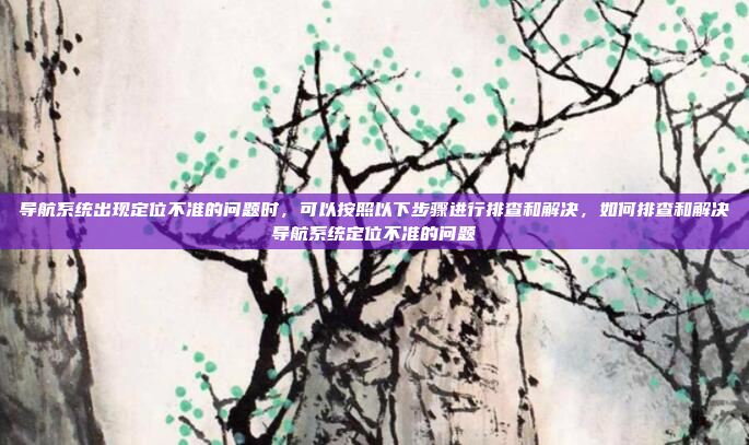 导航系统出现定位不准的问题时，可以按照以下步骤进行排查和解决，如何排查和解决导航系统定位不准的问题