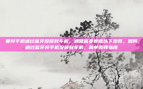要将手机通过蓝牙投屏到车机，通常需要遵循以下步骤，如何通过蓝牙将手机投屏到车机，简单步骤指南