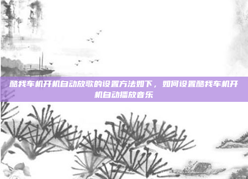 酷我车机开机自动放歌的设置方法如下,如何设置酷我车机开机自动播放音乐