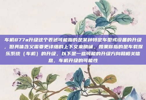 车机877a升级这个表述可能指的是某种特定车型或设备的升级，但具体含义需要更详细的上下文来明确。如果你指的是车载娱乐系统（车机）的升级，以下是一些可能的升级方向和相关信息，车机升级的可能性