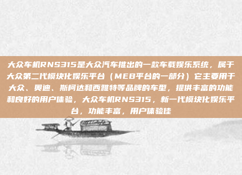 大众车机RNS315是大众汽车推出的一款车载娱乐系统，属于大众第二代模块化娱乐平台（MEB平台的一部分）它主要用于大众、奥迪、斯柯达和西雅特等品牌的车型，提供丰富的功能和良好的用户体验，大众车机RNS315，新一代模块化娱乐平台，功能丰富，用户体验佳