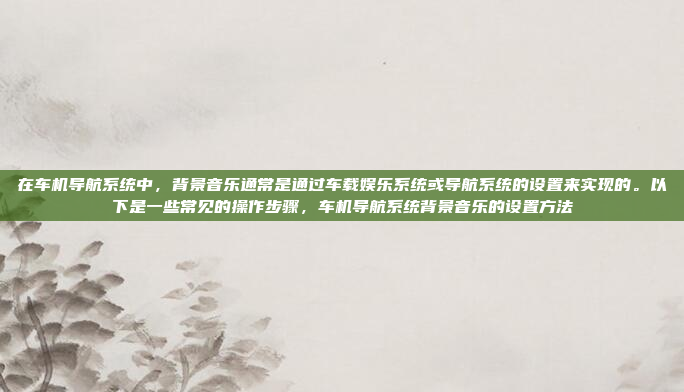 在车机导航系统中，背景音乐通常是通过车载娱乐系统或导航系统的设置来实现的。以下是一些常见的操作步骤，车机导航系统背景音乐的设置方法