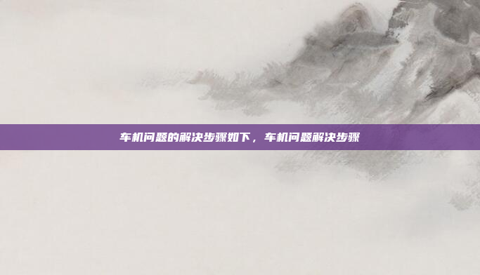 车机问题的解决步骤如下，车机问题解决步骤