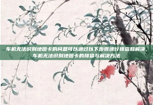 车机无法识别地图卡的问题可以通过以下步骤进行排查和解决,车机无法识别地图卡的排查与解决方法