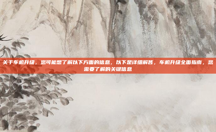 关于车机升级，您可能想了解以下方面的信息，以下是详细解答，车机升级全面指南，您需要了解的关键信息