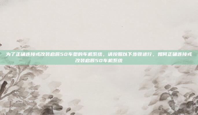 为了正确连接或改装启辰50车型的车机系统，请按照以下步骤进行，如何正确连接或改装启辰50车机系统