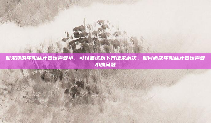 如果你的车机蓝牙音乐声音小,可以尝试以下方法来解决,如何解决车机蓝牙音乐声音小的问题