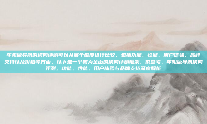 车机版导航的横向评测可以从多个维度进行比较，包括功能、性能、用户体验、品牌支持以及价格等方面。以下是一个较为全面的横向评测框架，供参考，车机版导航横向评测，功能、性能、用户体验与品牌支持深度解析