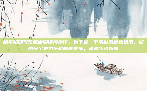 给车机刷写系统需要谨慎操作，以下是一个清晰的步骤指南，如何安全地为车机刷写系统，清晰步骤指南