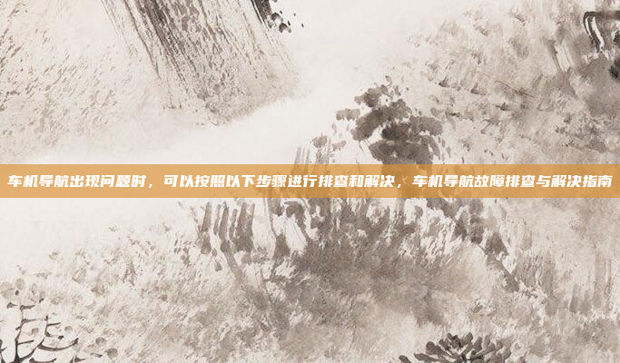 车机导航出现问题时,可以按照以下步骤进行排查和解决,车机导航故障排查与解决指南