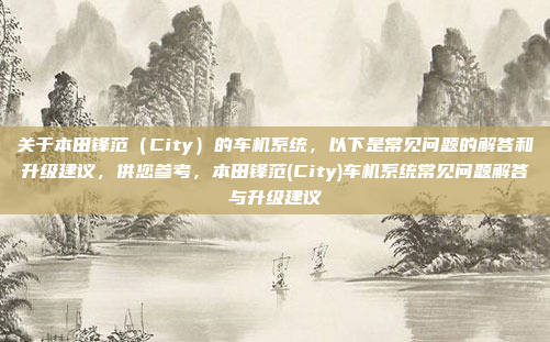 关于本田锋范（City）的车机系统，以下是常见问题的解答和升级建议，供您参考，本田锋范(City)车机系统常见问题解答与升级建议