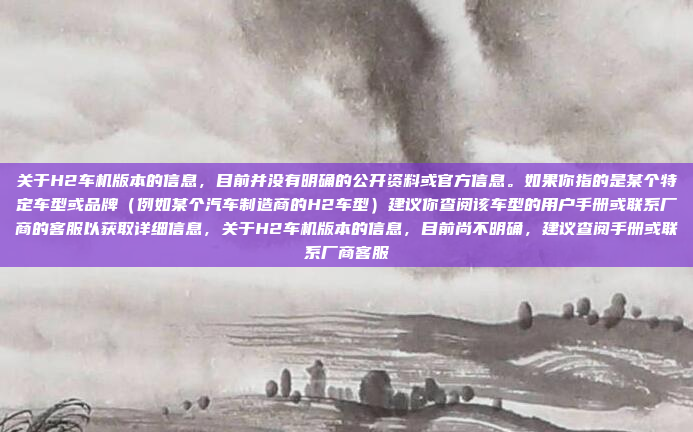 关于H2车机版本的信息，目前并没有明确的公开资料或官方信息。如果你指的是某个特定车型或品牌（例如某个汽车制造商的H2车型）建议你查阅该车型的用户手册或联系厂商的客服以获取详细信息，关于H2车机版本的信息，目前尚不明确，建议查阅手册或联系厂商客服