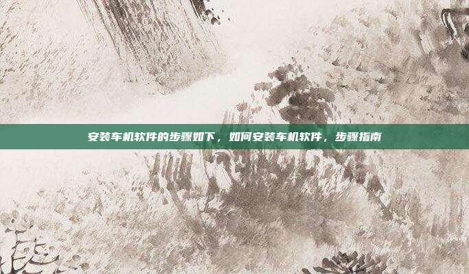 安装车机软件的步骤如下，如何安装车机软件，步骤指南