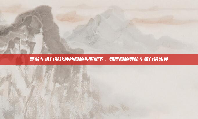 导航车机自带软件的删除步骤如下，如何删除导航车机自带软件