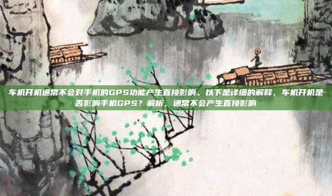 车机开机通常不会对手机的GPS功能产生直接影响。以下是详细的解释，车机开机是否影响手机GPS？解析，通常不会产生直接影响