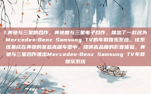 1.奔驰与三星的合作，奔驰曾与三星电子合作，推出了一款名为Mercedes-Benz Samsung TV的车载娱乐系统。该系统集成在奔驰的某些高端车型中，提供高品质的影音体验，奔驰与三星合作推出Mercedes-Benz Samsung TV车载娱乐系统
