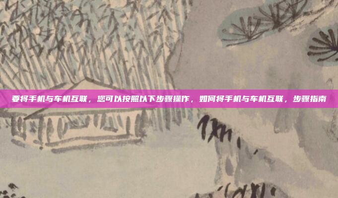 要将手机与车机互联，您可以按照以下步骤操作，如何将手机与车机互联，步骤指南