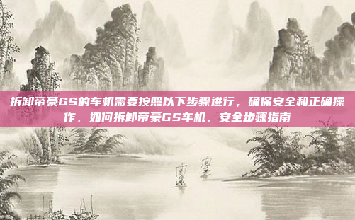 拆卸帝豪GS的车机需要按照以下步骤进行，确保安全和正确操作，如何拆卸帝豪GS车机，安全步骤指南