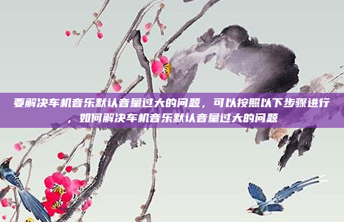 要解决车机音乐默认音量过大的问题，可以按照以下步骤进行，如何解决车机音乐默认音量过大的问题