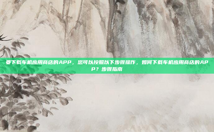 要下载车机应用商店的APP，您可以按照以下步骤操作，如何下载车机应用商店的APP？步骤指南