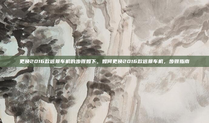 更换2016款远景车机的步骤如下,如何更换2016款远景车机,步骤指南
