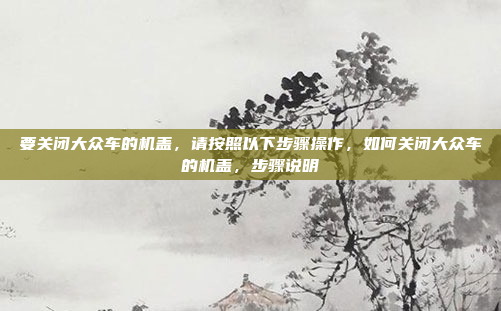 要关闭大众车的机盖,请按照以下步骤操作,如何关闭大众车的机盖,步骤说明