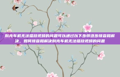 别克车机无法播放视频的问题可以通过以下步骤逐步排查和解决，如何排查和解决别克车机无法播放视频的问题