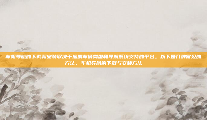 车机导航的下载和安装取决于您的车辆类型和导航系统支持的平台。以下是几种常见的方法，车机导航的下载与安装方法