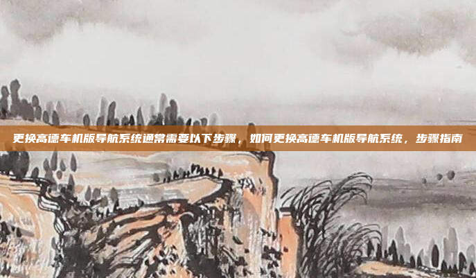 更换高德车机版导航系统通常需要以下步骤，如何更换高德车机版导航系统，步骤指南