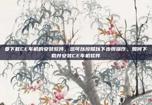 要下载CE车机的安装软件，您可以按照以下步骤操作，如何下载并安装CE车机软件