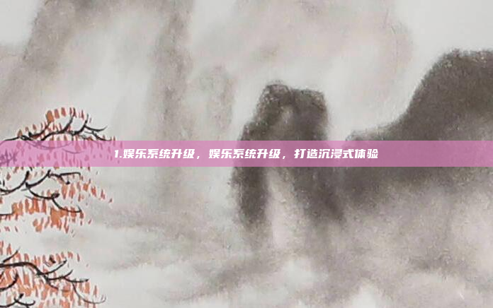 1.娱乐系统升级，娱乐系统升级，打造沉浸式体验