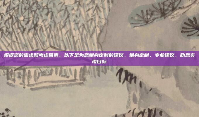 根据您的需求和考虑因素，以下是为您量身定制的建议，量身定制，专业建议，助您实现目标