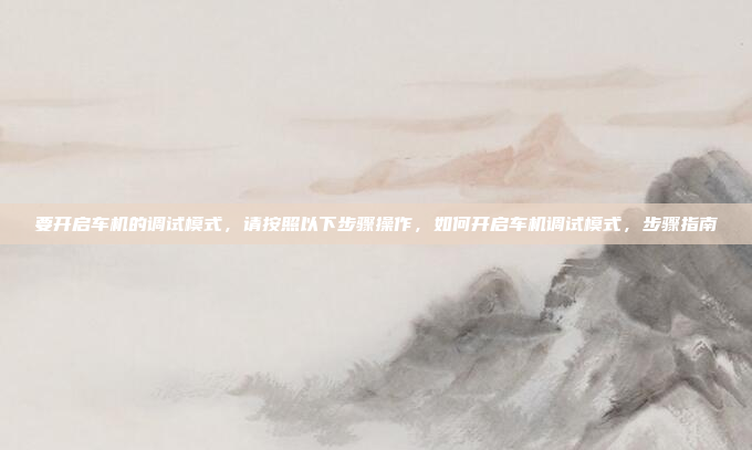 要开启车机的调试模式，请按照以下步骤操作，如何开启车机调试模式，步骤指南