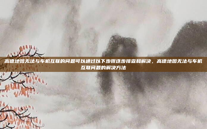 高德地图无法与车机互联的问题可以通过以下步骤逐步排查和解决，高德地图无法与车机互联问题的解决方法