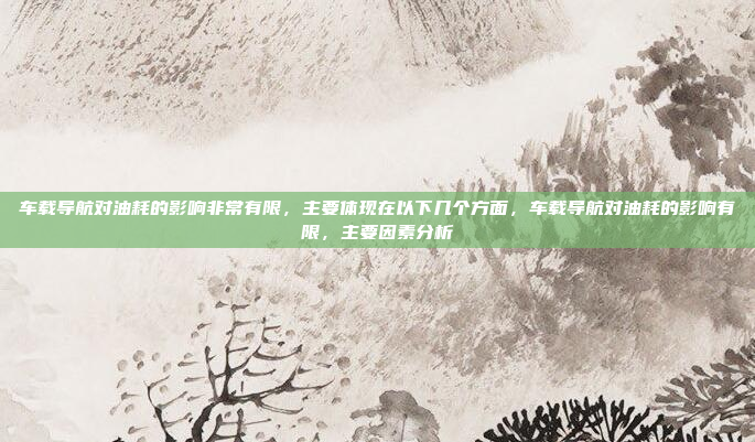 车载导航对油耗的影响非常有限，主要体现在以下几个方面，车载导航对油耗的影响有限，主要因素分析
