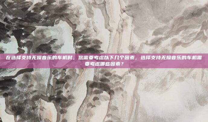 在选择支持无损音乐的车机时，您需要考虑以下几个因素，选择支持无损音乐的车机需要考虑哪些因素？