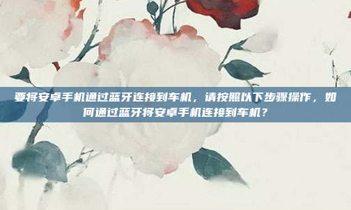 要将安卓手机通过蓝牙连接到车机，请按照以下步骤操作，如何通过蓝牙将安卓手机连接到车机？