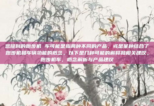 您提到的跑步机 车可能是指两种不同的产品，或是某种结合了跑步机和车辆功能的概念。以下是几种可能的解释和相关建议，跑步机车，概念解析与产品建议