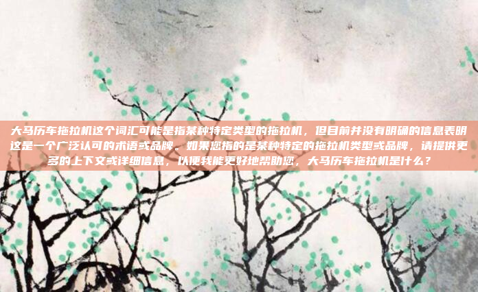 大马历车拖拉机这个词汇可能是指某种特定类型的拖拉机，但目前并没有明确的信息表明这是一个广泛认可的术语或品牌。如果您指的是某种特定的拖拉机类型或品牌，请提供更多的上下文或详细信息，以便我能更好地帮助您，大马历车拖拉机是什么？