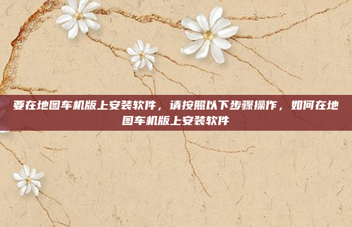 要在地图车机版上安装软件，请按照以下步骤操作，如何在地图车机版上安装软件